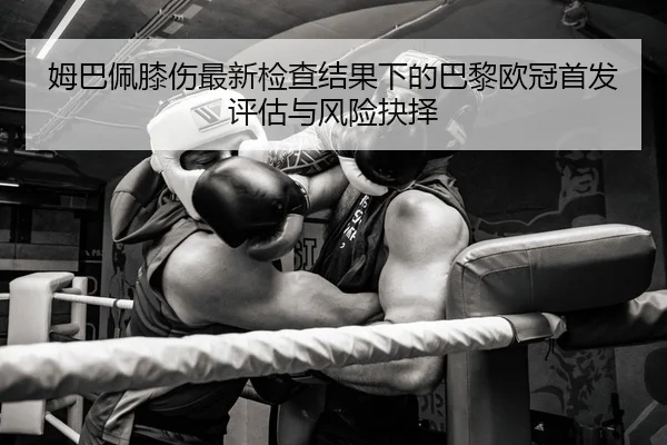 姆巴佩膝伤最新检查结果下的巴黎欧冠首发评估与风险抉择